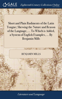 Short and Plain Rudiments of the Latin Tongue; Shewing the Nature and Reason of the Language, ... to Which Is Added, a System of English Examples, ... by Benjamin Mills