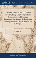 Sermon Preach'd, the Xxviiith of May, 1718, Being King George's Birth-Day; To a Society of Protestant Dissenters, Who Support the Lord's-Day Morning-Lecture in Little St. Helens. by S. Wright.