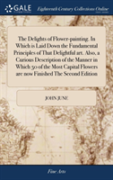 Delights of Flower-painting. In Which is Laid Down the Fundamental Principles of That Delightful art. Also, a Curious Description of the Manner in Which 50 of the Most Capital Flowers are now Finished The Second Edition