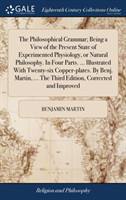 Philosophical Grammar; Being a View of the Present State of Experimented Physiology, or Natural Philosophy. in Four Parts. ... Illustrated with Twenty-Six Copper-Plates. by Benj. Martin, ... the Third Edition, Corrected and Improved