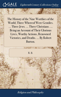 History of the Nine Worthies of the World; Three Whereof Were Gentiles. ... Three Jews. ... Three Christians. ... Being an Account of Their Glorious Lives, Worthy Actions, Renowned Victories, and Deaths. ... By Robert Burton.