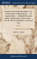 Sermons on the Following Subjects, Viz. of the Liberty of Moral Agents. ... by Samuel Clarke, ... Published from the Author's Manuscript, by John Clarke, ... Vol. III. the Second Edition, Corrected. of 10; Volume 3