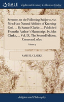 Sermons on the Following Subjects, Viz. Men Have Natural Abilities of Knowing God. ... by Samuel Clarke, ... Published from the Author's Manuscript, by John Clarke, ... Vol. IX. the Second Edition, Corrected. of 10; Volume 9