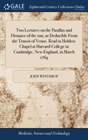 Two Lectures on the Parallax and Distance of the sun, as Deducible From the Transit of Venus. Read in Holden-Chapel at Harvard-College in Cambridge, New-England, in March 1769