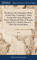 History of the Principality of Wales. in Three Parts. Containing, I. a Brief Account of the Ancient Kings and Princes of Britain and Wales, II. Remarks Upon the Lives of All the Princes of Wales the Second Edition