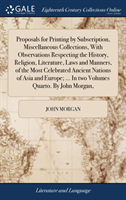 Proposals for Printing by Subscription, Miscellaneous Collections, with Observations Respecting the History, Religion, Literature, Laws and Manners, of the Most Celebrated Ancient Nations of Asia and Europe; ... in Two Volumes Quarto. by John Morgan,