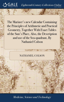 Mariner's new Calendar Containing the Principles of Arithmetic and Practical Geometry, Together With Exact Tables of the Sun's Place, Also, the Description and use of the Sea-quadrant, By Nathaniel Colson