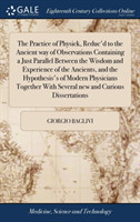 Practice of Physick, Reduc'd to the Ancient way of Observations Containing a Just Parallel Between the Wisdom and Experience of the Ancients, and the Hypothesis's of Modern Physicians Together With Several new and Curious Dissertations