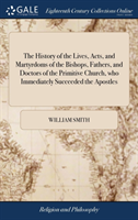 History of the Lives, Acts, and Martyrdoms of the Bishops, Fathers, and Doctors of the Primitive Church, Who Immediately Succeeded the Apostles