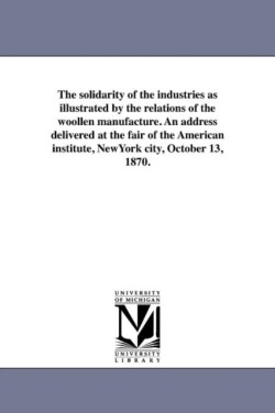 solidarity of the industries as illustrated by the relations of the woollen manufacture. An address delivered at the fair of the American institute, NewYork city, October 13, 1870.