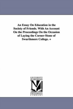 Essay On Education in the Society of Friends. With An Account On the Proceedings On the Occasion of Laying the Corner-Stone of Swarthmore College. +