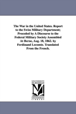 War in the United States. Report to the Swiss Military Department; Proceded by A Discourse to the Federal Military Society Assembled At Berne, Aug. 18, 1862. by Ferdinand Lecomte. Translated From the French.