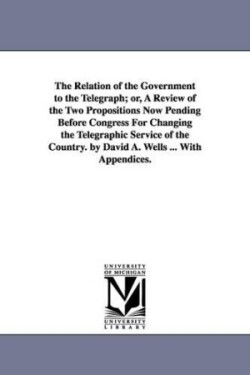 Relation of the Government to the Telegraph; or, A Review of the Two Propositions Now Pending Before Congress For Changing the Telegraphic Service of the Country. by David A. Wells ... With Appendices.