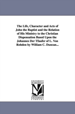 Life, Character and Acts of John the Baptist and the Relation of His Ministry to the Christian Dispensation Based Upon the Johannes Der Tfaufer of L. Von Rohden by William C. Duncan...