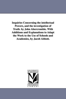 Inquiries Concerning the intellectual Powers, and the investigation of Truth. by John Abercrombie. With Additions and Explanations to Adapt the Work to the Use of Schools and Academies, by Jacob Abbott.