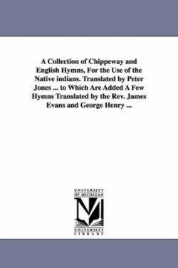 Collection of Chippeway and English Hymns, For the Use of the Native indians. Translated by Peter Jones ... to Which Are Added A Few Hymns Translated by the Rev. James Evans and George Henry ...