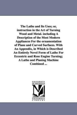 Lathe and Its Uses; Or, Instruction in the Art of Turning Wood and Metal. Including a Description of the Most Modern Appliances for the Ornamentat