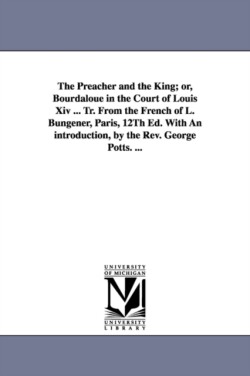 Preacher and the King; or, Bourdaloue in the Court of Louis Xiv ... Tr. From the French of L. Bungener, Paris, 12Th Ed. With An introduction, by the Rev. George Potts. ...