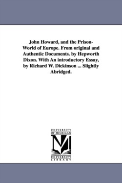 John Howard, and the Prison-World of Europe. From original and Authentic Documents. by Hepworth Dixon. With An introductory Essay, by Richard W. Dickinson ... Slightly Abridged.