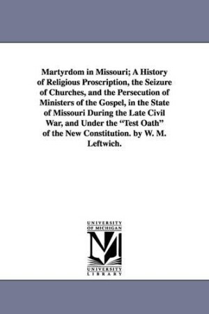 Martyrdom in Missouri; A History of Religious Proscription, the Seizure of Churches, and the Persecution of Ministers of the Gospel, in the State of Missouri During the Late Civil War, and Under the Test Oath of the New Constitution. by W. M. Leftwich.