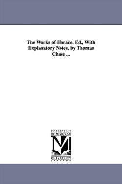 Works of Horace. Ed., With Explanatory Notes, by Thomas Chase ...