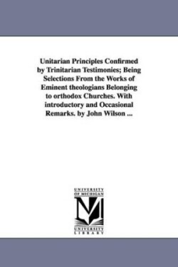 Unitarian Principles Confirmed by Trinitarian Testimonies; Being Selections From the Works of Eminent theologians Belonging to orthodox Churches. With introductory and Occasional Remarks. by John Wilson ...