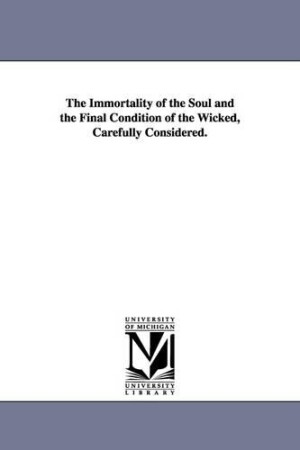 Immortality of the Soul and the Final Condition of the Wicked, Carefully Considered.