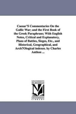 Caesar'S Commentaries On the Gallic War; and the First Book of the Greek Paraphrase; With English Notes, Critical and Explanatory, Plans of Battles, Sieges, Etc., and Historical, Geographical, and ArchµOlogical indexes. by Charles Anthon ...