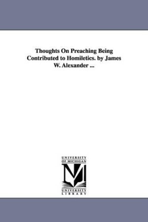 Thoughts On Preaching Being Contributed to Homiletics. by James W. Alexander ...