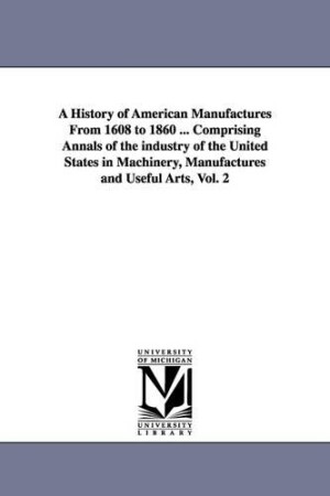 History of American Manufactures From 1608 to 1860 ... Comprising Annals of the industry of the United States in Machinery, Manufactures and Useful Arts, Vol. 2