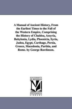 Manual of Ancient History, From the Earliest Times to the Fall of the Western Empire, Comprising the History of Chaldea, Assyria, Babylonia, Lydia, Phoenicia, Syria, Judea, Egypt, Carthage, Persia, Greece, Macedonia, Parthia, and Rome. by George Rawlinson.