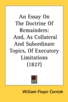 An Essay On The Doctrine Of Remainders: And, As Collateral And Subordinate Topics, Of Executory Limitations (1827)
