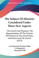 The Subject Of Missions Considered Under Three New Aspects: The Church And Missions; The Representation Of The Science Of Missions At The Universities