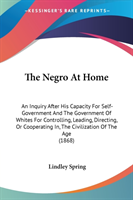 The Negro At Home: An Inquiry After His Capacity For Self-Government And The Government Of Whites For Controlling, Leading, Directing, Or Cooperating