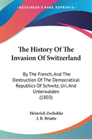 The History Of The Invasion Of Switzerland: By The French, And The Destruction Of The Democratical Republics Of Schwitz, Uri, And Unterwalden (1803)