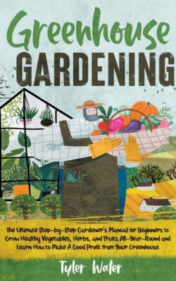 Greenhouse Gardening - The Ultimate Step-by-Step Gardener's Manual for Beginners