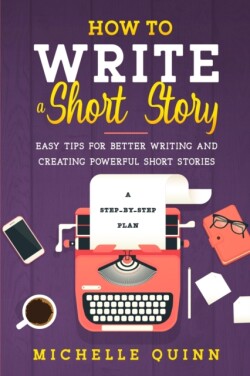 How to Write a Short Story A Step-By-Step Plan and Easy Tips for Better Writing and Creating Powerful Short Stories