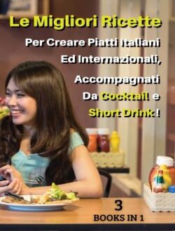 [ 3 BOOKS IN 1 ] - LE MIGLIORI RICETTE PER CREARE PIATTI ITALIANI ED INTERNAZIONALI, ACCOMPAGNATI DA COCKTAIL E SHORT DRINK ! Italian Language Edition