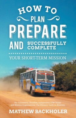 How to Plan, Prepare and Successfully Complete Your Short-term Mission - for Volunteers, Churches, Independent STM Teams and Mission Organisations