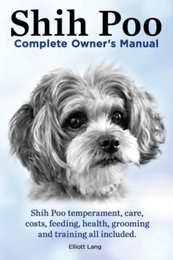 Shih Poo. Shihpoo Complete Owner's Manual. Shih Poo Temperament, Care, Costs, Feeding, Health, Grooming and Training All Included.