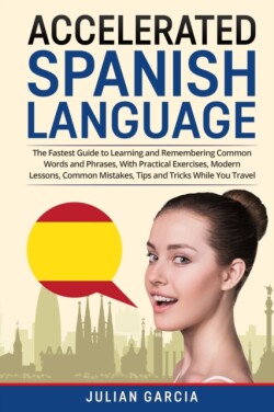 Accelerated Spanish Language The Fastest Guide to Learning and Remembering Common Words and Phrases, With Practical Exercises, Modern Lessons, Common Mistakes, Tips and Tricks While You Travel