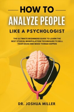 HOW TO ANALYZE PEOPLE Like a Psychologist The Ultimate Beginners Guide To Learning the Best Ethical Manipulation Techniques to Sell Your Ideas and Make Things Happen