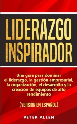 Liderazgo Inspirador Una guia para dominar el liderazgo, la gestion empresarial, la organizacion, el desarrollo y la creacion de equipos de alto rendimiento: (version en espanol) (Spanish Edition)