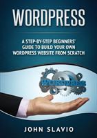 Wordpress A Step-by-Step Beginners' Guide to Build Your Own WordPress Website from Scratch