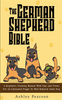 German Shepherd Bible - A Beginners Training Manual With Tips and Tricks For An Untrained Puppy To Well Behaved Adult Dog