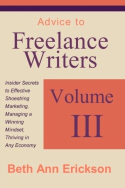 Advice to Freelance Writers Insider Secrets to Effective Shoestring Marketing, Managing a Winning Mindset, and Thriving in Any Economy Volume 3