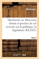 Machiavel, Ou Morceaux Choisis Et Pensées Sur La Politique, La Législation, La Morale. Tome 2