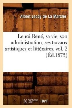 Roi Ren�, Sa Vie, Son Administration, Ses Travaux Artistiques Et Litt�raires. Vol. 2 (�d.1875)