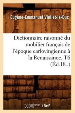 Dictionnaire Raisonné Du Mobilier Français de l'Époque Carlovingienne À La Renaissance. T6 (Éd.18..)