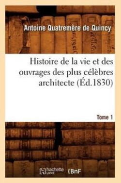 Histoire de la Vie Et Des Ouvrages Des Plus Célèbres Architecte. Tome 1 (Éd.1830)